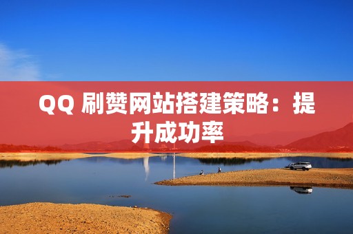 QQ 刷赞网站搭建策略：提升成功率