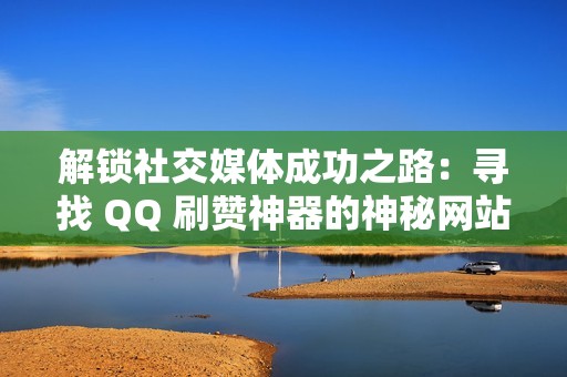 解锁社交媒体成功之路：寻找 QQ 刷赞神器的神秘网站