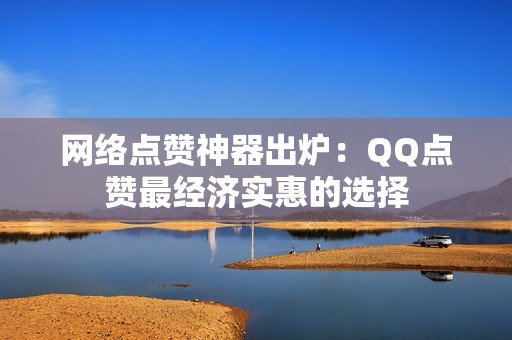 网络点赞神器出炉：QQ点赞最经济实惠的选择