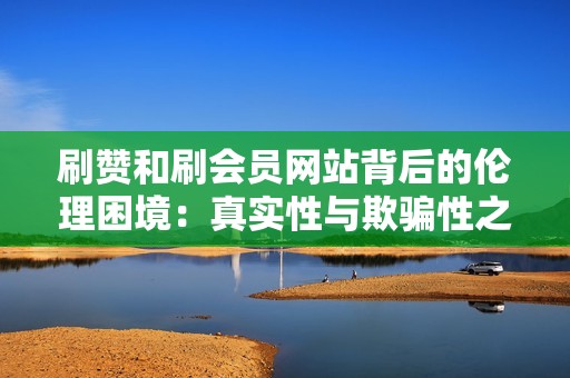 刷赞和刷会员网站背后的伦理困境：真实性与欺骗性之间的界限