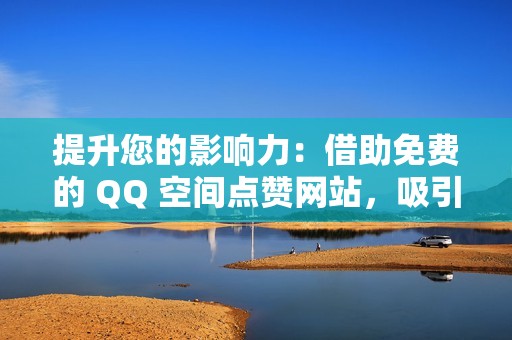 提升您的影响力：借助免费的 QQ 空间点赞网站，吸引更多关注者