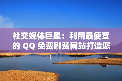 社交媒体巨星：利用最便宜的 QQ 免费刷赞网站打造您的社交帝国