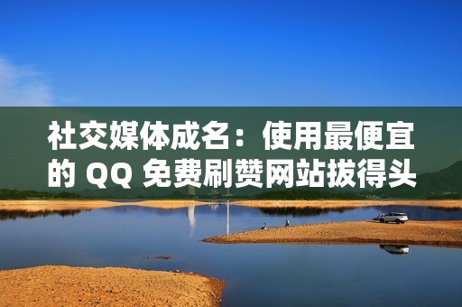 社交媒体成名：使用最便宜的 QQ 免费刷赞网站拔得头筹