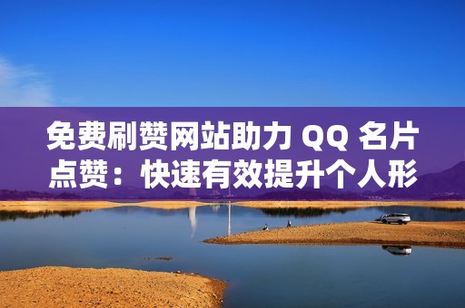 免费刷赞网站助力 QQ 名片点赞：快速有效提升个人形象