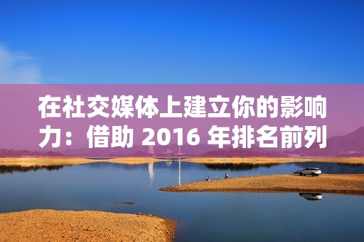 在社交媒体上建立你的影响力：借助 2016 年排名前列的在线刷圈圈赞网站，提升你的社交形象