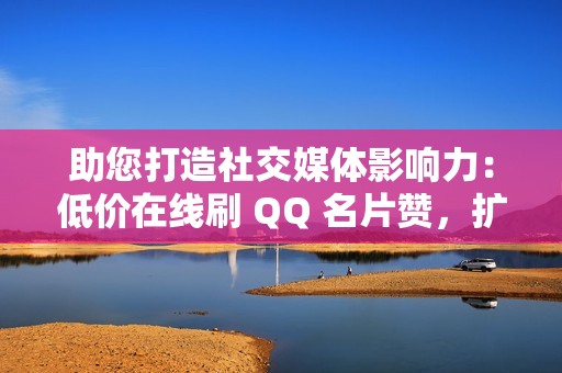 助您打造社交媒体影响力：低价在线刷 QQ 名片赞，扩大您的网络影响力