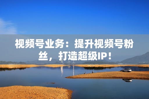 视频号业务：提升视频号粉丝，打造超级IP！