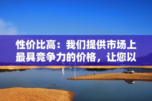 性价比高：我们提供市场上最具竞争力的价格，让您以合理的价格获得优质服务。