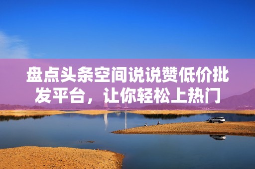 盘点头条空间说说赞低价批发平台，让你轻松上热门