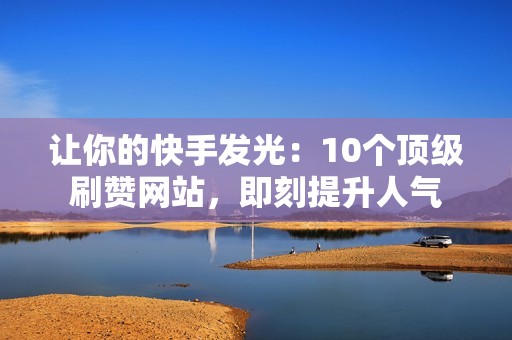 让你的快手发光：10个顶级刷赞网站，即刻提升人气