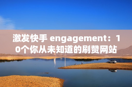 激发快手 engagement：10个你从未知道的刷赞网站