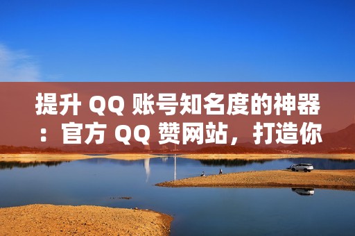 提升 QQ 账号知名度的神器：官方 QQ 赞网站，打造你的社交形象