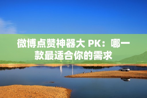 微博点赞神器大 PK：哪一款最适合你的需求