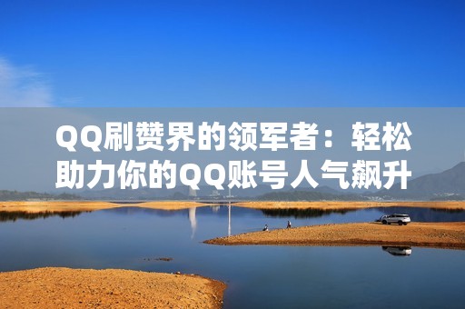 QQ刷赞界的领军者：轻松助力你的QQ账号人气飙升