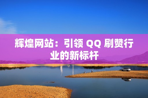 辉煌网站：引领 QQ 刷赞行业的新标杆