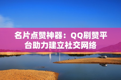 名片点赞神器：QQ刷赞平台助力建立社交网络