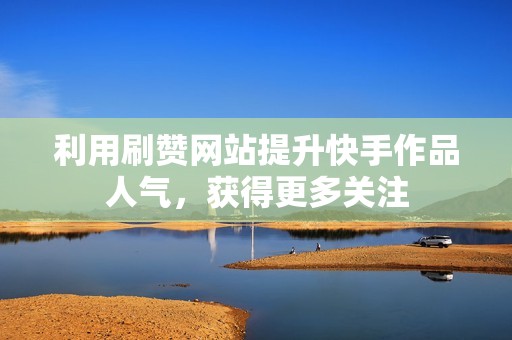 利用刷赞网站提升快手作品人气，获得更多关注