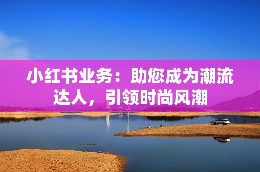 小红书业务：助您成为潮流达人，引领时尚风潮