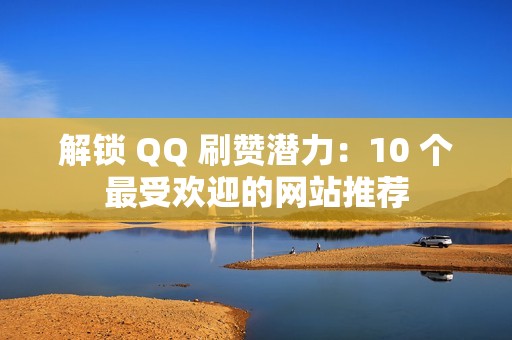 解锁 QQ 刷赞潜力：10 个最受欢迎的网站推荐