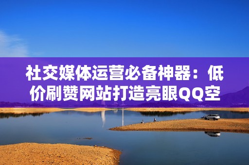 社交媒体运营必备神器：低价刷赞网站打造亮眼QQ空间！