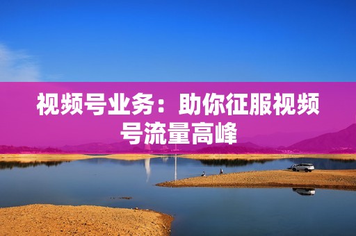 视频号业务：助你征服视频号流量高峰