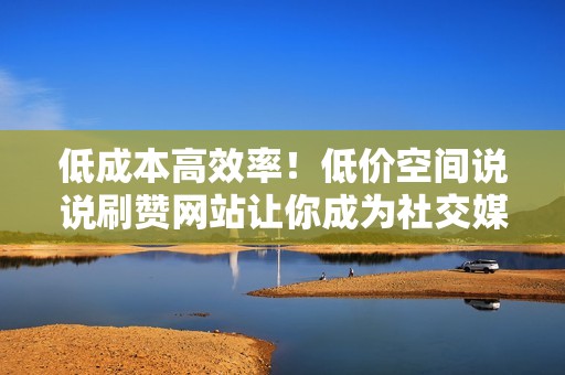 低成本高效率！低价空间说说刷赞网站让你成为社交媒体上的点赞霸主