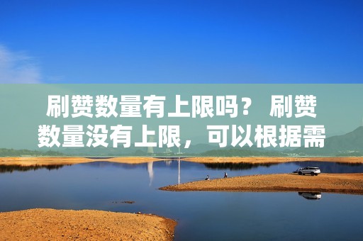 刷赞数量有上限吗？ 刷赞数量没有上限，可以根据需要选择任意数量。