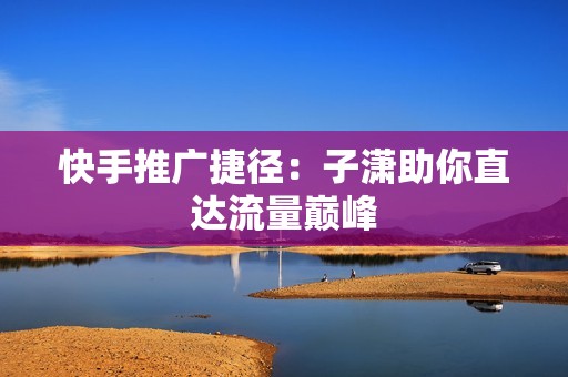 快手推广捷径：子潇助你直达流量巅峰