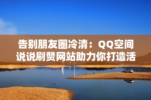 告别朋友圈冷清：QQ空间说说刷赞网站助力你打造活跃社交圈