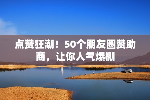 点赞狂潮！50个朋友圈赞助商，让你人气爆棚