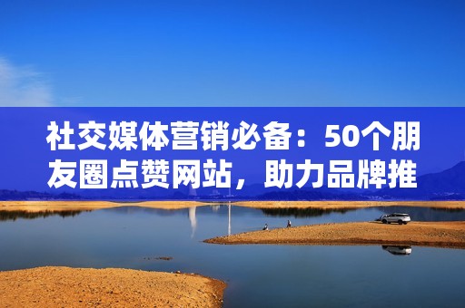 社交媒体营销必备：50个朋友圈点赞网站，助力品牌推广