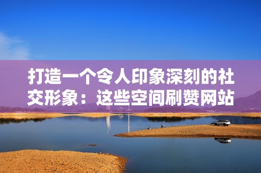 打造一个令人印象深刻的社交形象：这些空间刷赞网站将助你实现