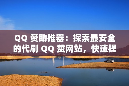 QQ 赞助推器：探索最安全的代刷 QQ 赞网站，快速提升您的账号