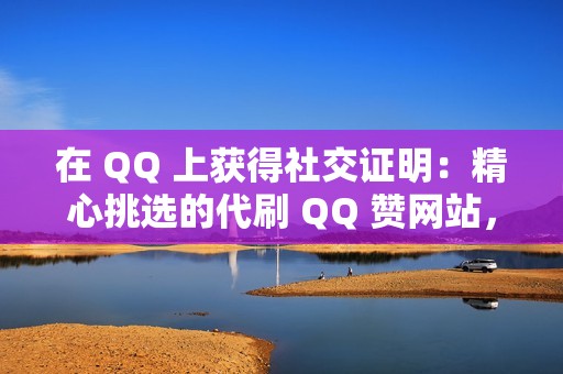 在 QQ 上获得社交证明：精心挑选的代刷 QQ 赞网站，让您的帖子获得认可