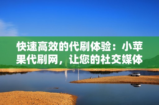 快速高效的代刷体验：小苹果代刷网，让您的社交媒体成长如火箭般迅速