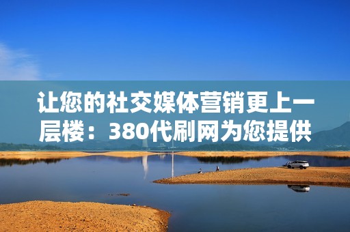 让您的社交媒体营销更上一层楼：380代刷网为您提供必要的优势