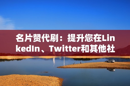 名片赞代刷：提升您在LinkedIn、Twitter和其他社交平台上的可信度