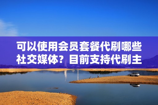 可以使用会员套餐代刷哪些社交媒体？目前支持代刷主流社交媒体平台，包括抖音、快手、微信、小红书等。