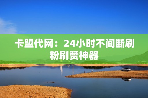 卡盟代网：24小时不间断刷粉刷赞神器