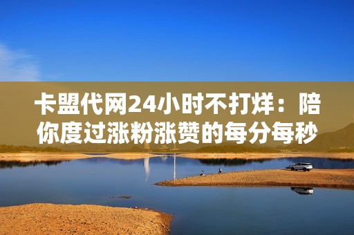 卡盟代网24小时不打烊：陪你度过涨粉涨赞的每分每秒