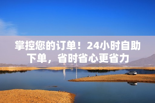 掌控您的订单！24小时自助下单，省时省心更省力