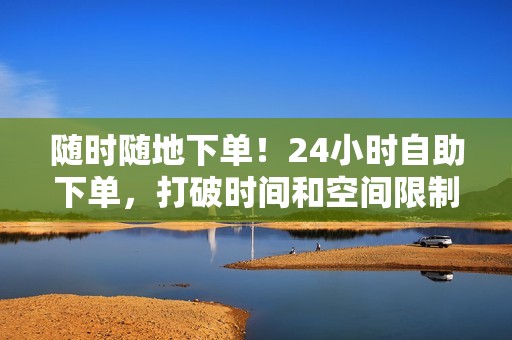 随时随地下单！24小时自助下单，打破时间和空间限制