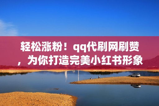 轻松涨粉！qq代刷网刷赞，为你打造完美小红书形象