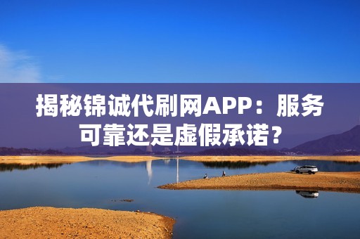 揭秘锦诚代刷网APP：服务可靠还是虚假承诺？