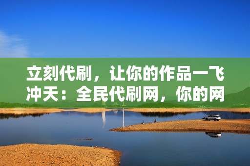 立刻代刷，让你的作品一飞冲天：全民代刷网，你的网络人气助力器