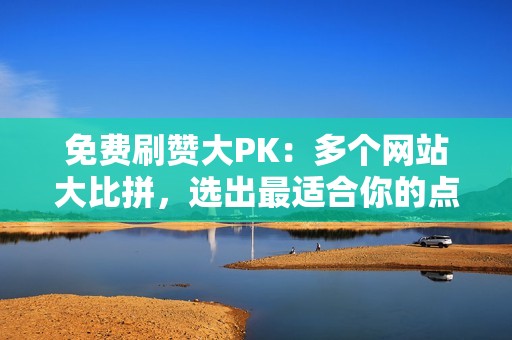 免费刷赞大PK：多个网站大比拼，选出最适合你的点赞神器