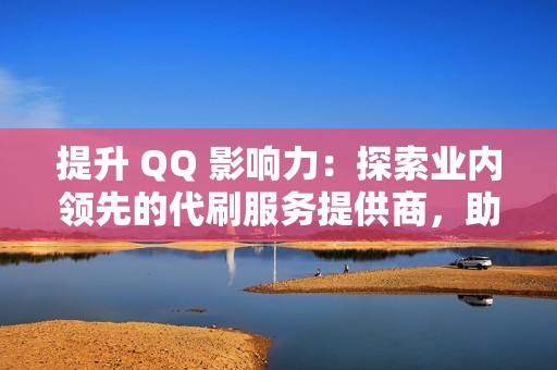 提升 QQ 影响力：探索业内领先的代刷服务提供商，助力社交媒体成功