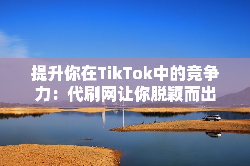 提升你在TikTok中的竞争力：代刷网让你脱颖而出