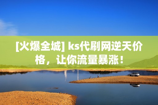 [火爆全城] ks代刷网逆天价格，让你流量暴涨！