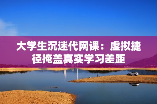 大学生沉迷代网课：虚拟捷径掩盖真实学习差距